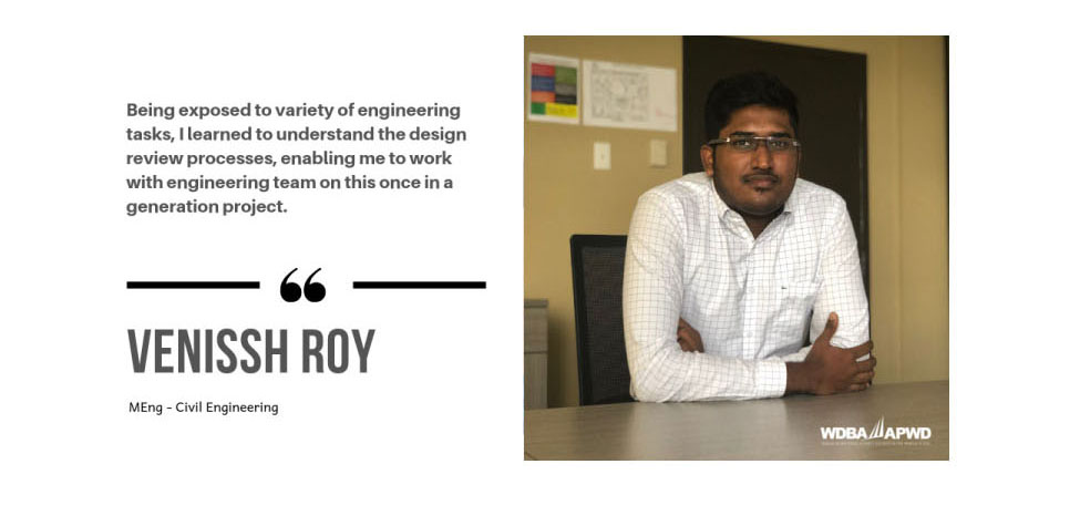 Photo of WDBA Co-Op Student Venissh Roy, MEng - Civil Engineering with the quote "Being exposed to a variety of engineering tasks, I learned to understand the design review processes, enabling me to work with engineering team on this once in a generation project."