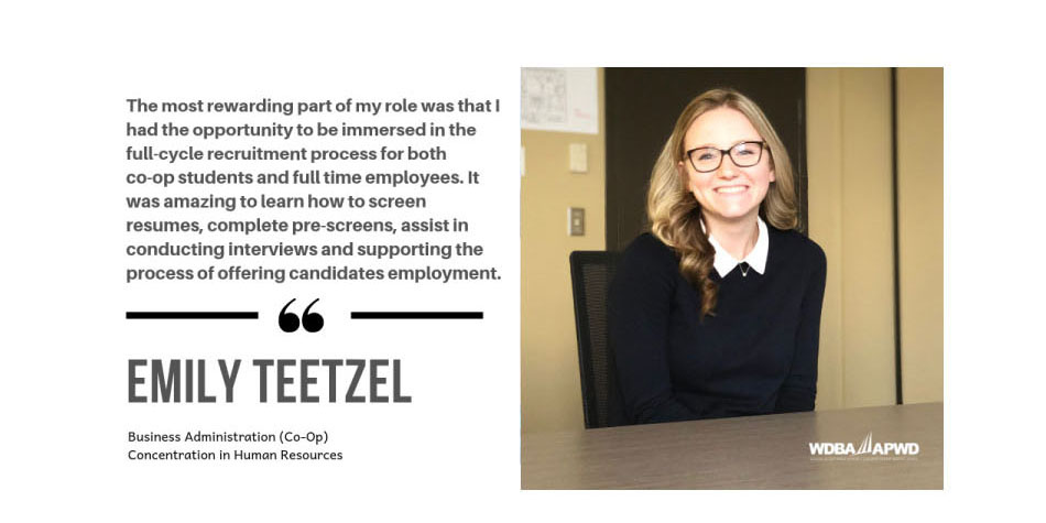 Photo of WDBA Co-Op Student Emily Teetzel, Business Administration (Co-Op) Concentration in Human Resources with the quote "The most rewarding part of my role was that I had the opportunity to be immersed in the full-cycle recruitment process for both co-op students and full time employees. It was amazing to learn how to screen resumes, complete pre-screens, assist in conducting interviews and supporting the process of offering candidates employment."