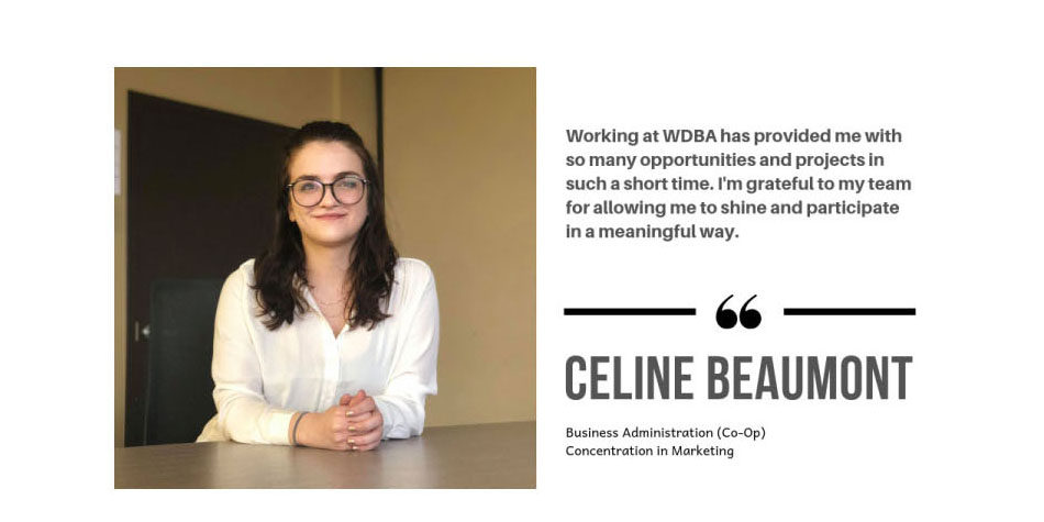 Photo of WDBA Co-Op student Celine Beaumont, Business Administration (Co-Op) Concentration in Marketing with the quote "Working at WDBA has provided me with so many opportunities and projects in such a short time. I'm grateful to my team for allowing me to shine and participate in a meaningful way."