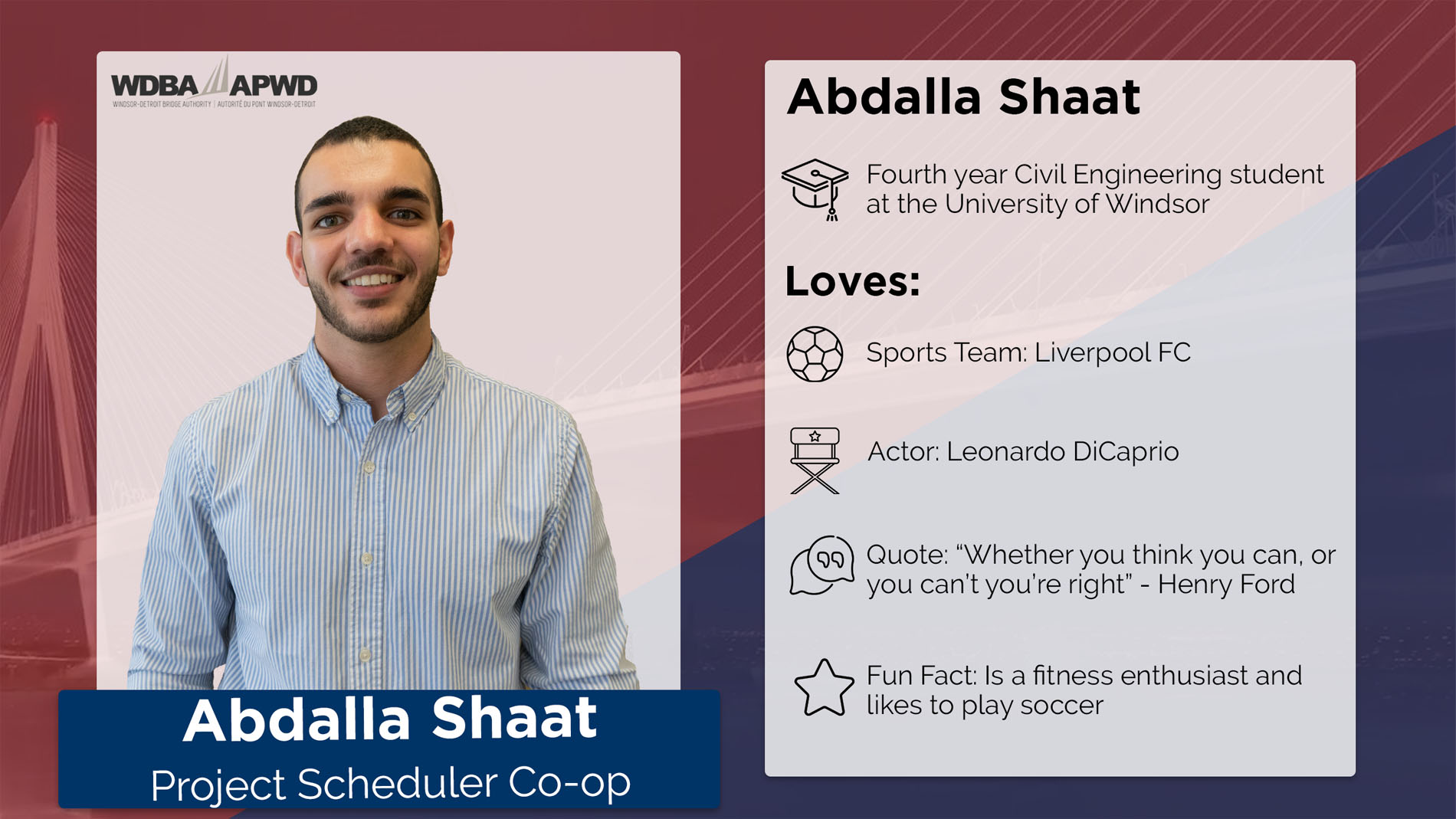 Abdallah Shaat, Project Scheduler Co-op. Fourth year Civil Engineering student at the University of Windsor. Favourite Sports Team: Liverpool FC. Favourite Actor: Leonardo DiCaprio. Quote: "Whether you think you can, or you can't, you're right" - Henry Ford. Fun Fact: Is a fitness enthusiast and likes to play soccer. 