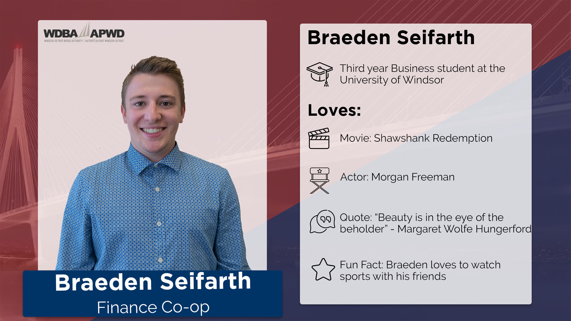 Braeden Seifarth, Finance Co-Op. Thirs year business student at the Unviersity of Windsor. Favourite Movie: Shawshank Redemption. Favourite Actor: Morgan Freeman. Quote: "Beauty is in the eye of the beholder" - Margaret Wolfe Hunderfold. Fun Fact: Braeden loves to watch sports with friends. 