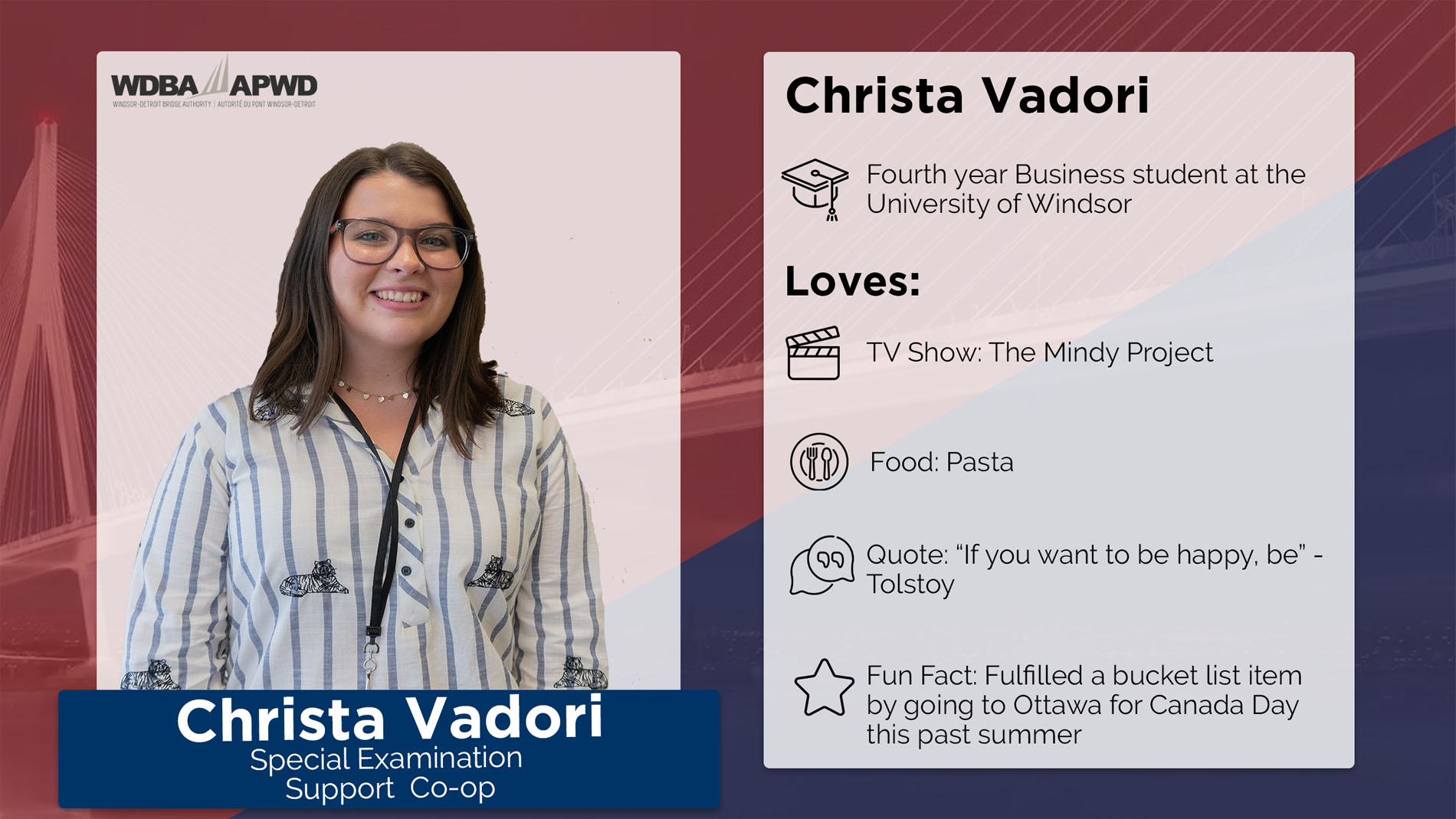 Christa Vadori, Special Examination Co-Op. Fourth year Business student at the University of Windsor. Loves: TV Show: The Mindy Project. Food: Pasta Quote: "If you want to be happy, be" - Tolstoy. Fun Fact: Fulfilled a bucket list item by going to Ottawa for Canada Day this past summer. 