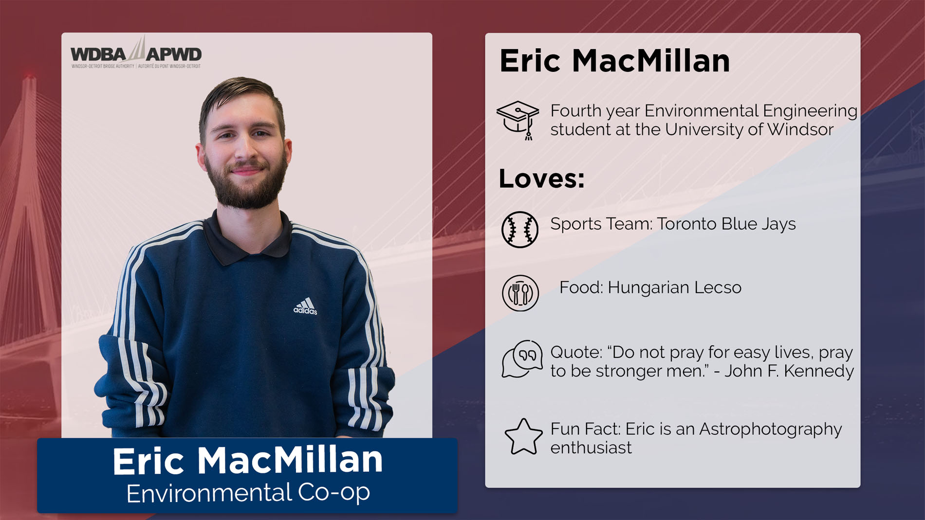 Eric MacMillan, Environmental Co-Op. Fourth year Environmental Engineering Student at the University of Windsor. Loves: Sports Team: Toronto Blue Jays. Food: Hungarian Lecso. Quote: "Do not pray for easy lives, pray to be stronger men" - JFK. Fun Fact: Eric is an Astrophotography enthusiast. 