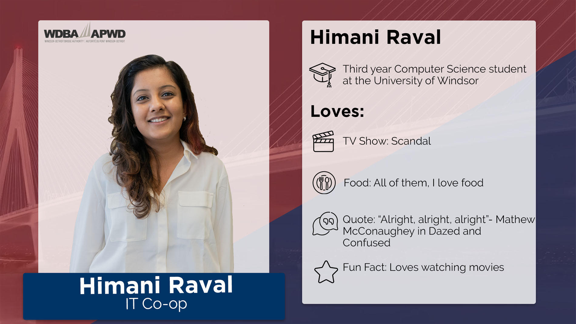 Himani Raval, IT Co-op. Third year Computer Science student at the University of Windsor. Loves: TV Shows: Scandal. Food: All of them, I love food. Quote: "Alright, alright, alright" - Mathew McConaughey in Dazed and Confused. Fun Fact: Loves watching movies. 
