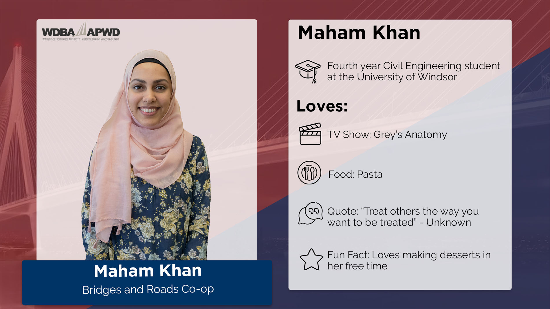 Marham Khan, Bridges and Roads Co-op. Fourth year Civil Engineering student at the University of Windsor. Loves: TV Show: Grey's Anatomy. Food: Pasta. Quote: "Treat others the way you want to be treated" - Unknown. Fun Fact: Loves making desserts in her free time. 