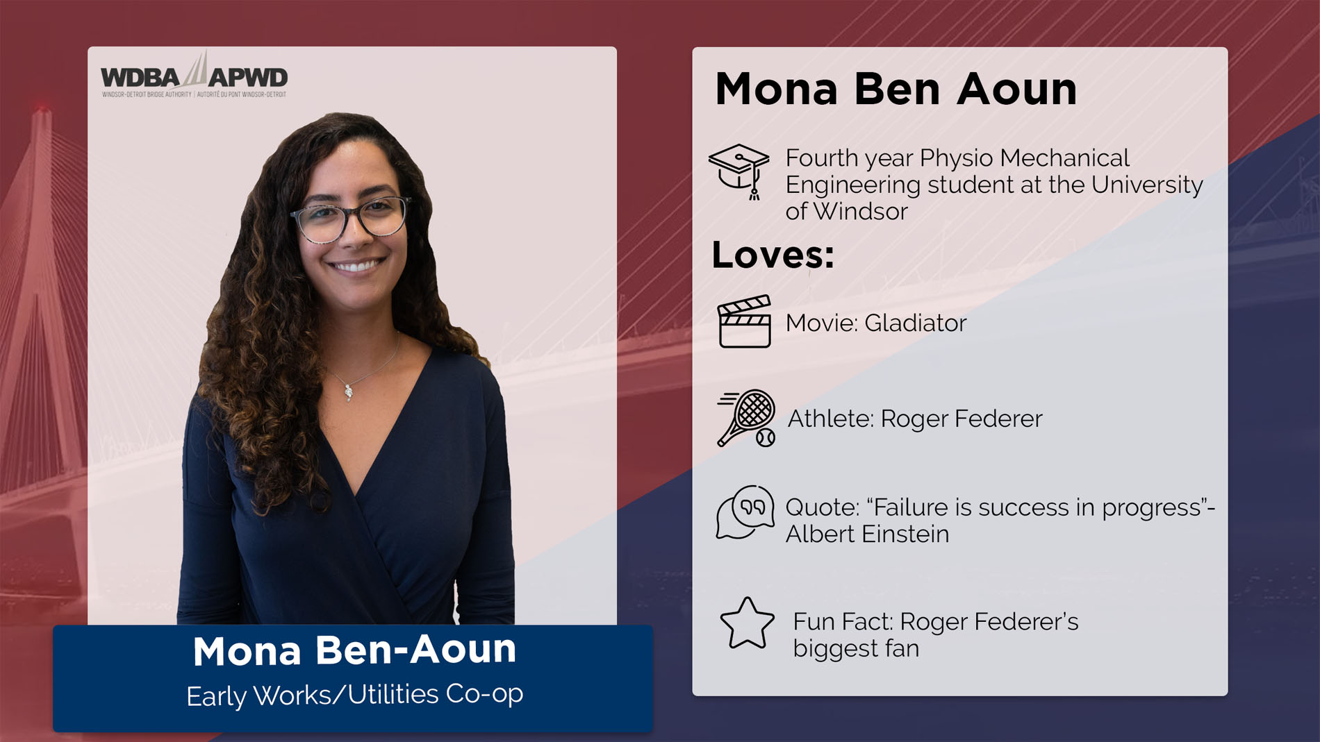 Mona Ben Aoun, Early Works/Utilities Co-op. Fourth year PHysio Mechanical Engineering student at the University of Windsor. Loves: Movie: Gladiator. Athlete: Roger Federer. Quote: "Failure is success in progress" - Albert Einstein. Fun Fact: Roger Federer's biggest fan. 