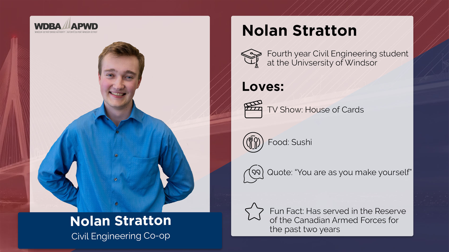 Nolan Stratton, Civil Engineering Co-op. Fourth year Civil Engineering student at the University of Windsor. Loves: TV Shows: House of Cards. Food: Sushi. Quote: "You are as you make yourself." Fun Fact: Has served in the Reserve of the Canadian Armed Forces for the past two years. 