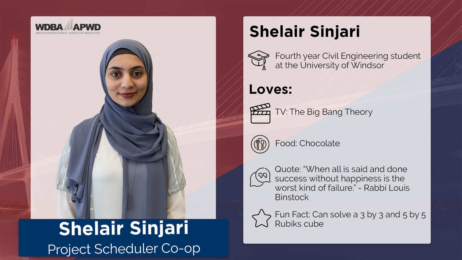 Shelair Sinjari, Project Scheduler Co-op. Fourth year Civil Engineering student at the University of Windsor. Loves: TV: The Big Bang Theory. Food: Chocolate. Qoute: "When all is said and done success without happiness is the worst kind of failure." - Rabbi Louis Binstock. Fun Fact: Can solve a 3 by 3 and 5 by 5 Rubik's Cube. 