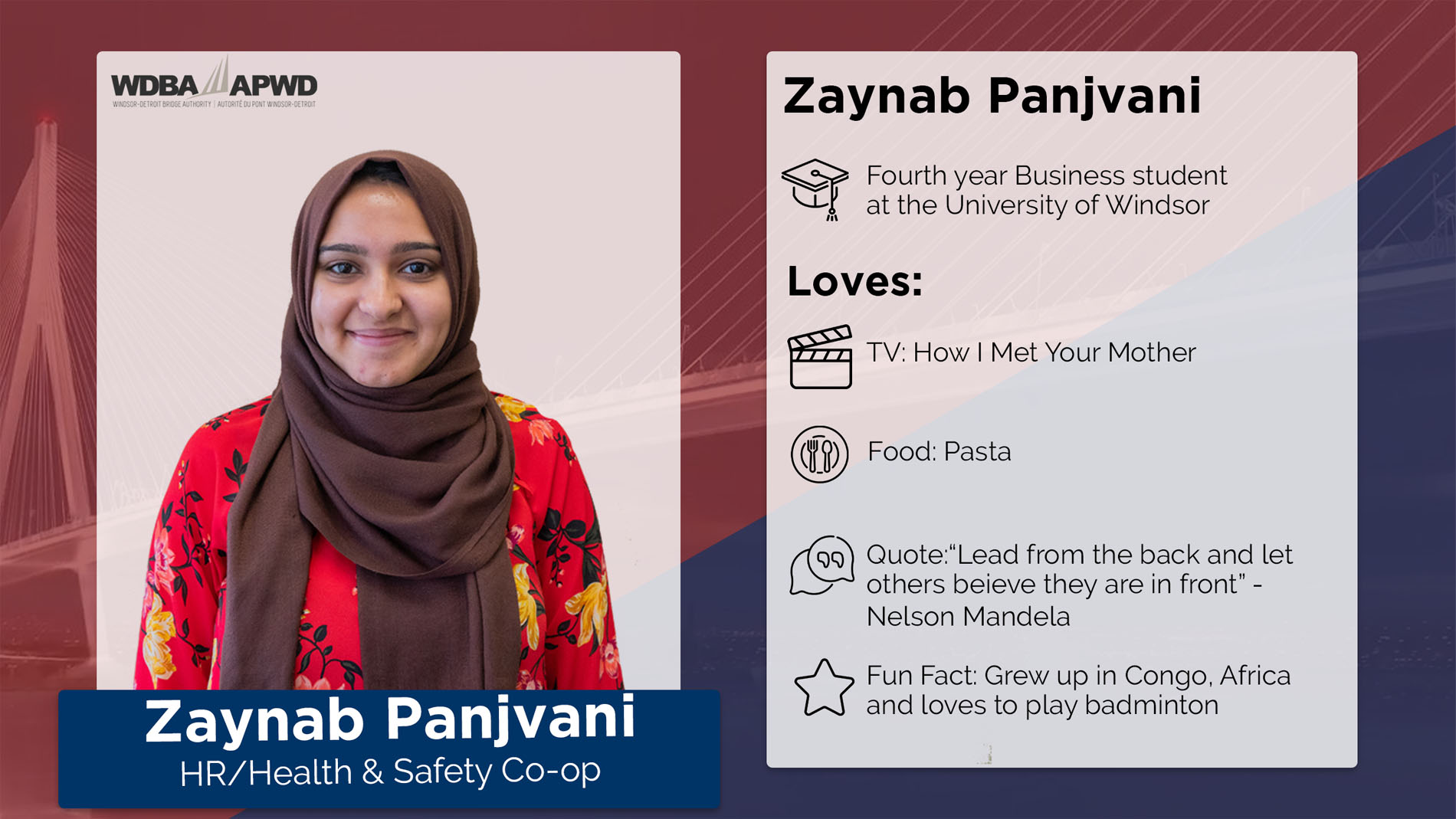Zaynab Panjvani, HR/Health & Safety Co-op. Fourth year Business student at the Unviersity of Windsor. Loves: TV: How I Met Your Mother. Food: Pasta. Quote: "Lead from the back and let other sbelieve they are in front" - Nelson Mandela. Fun Fact: Grew up in Congo, Africa and loves to play badminton. 