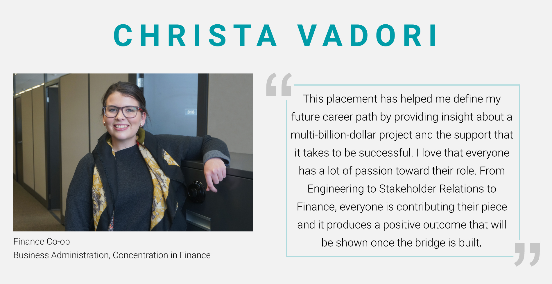 Christa Vadori - Finance Co-Op, Business Administration, Concentration in Finance. "This placement has helped me define my future career path by providing insight about a multi-billion-dollar project and the support that it takes to be successful. I love that evewryone has a lot of passion toward their role. From Engineering to Stakeholder Relations to Finance, everyone is contributing their piece and it produces a positive outcome that will be shown once the bridge is built."