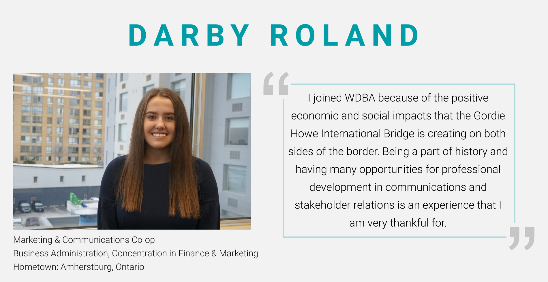 Photo of Darby Roland, Marketing & Communications Co-Op with a quote: "I joined WDBA because of the positive economic and social impacts that the Gordie Howe International Bridge is creating on both sides of the border. Being a part of history and having many opportunities for professional development in communications and stakeholder relations is an experience that I am very thankful for."