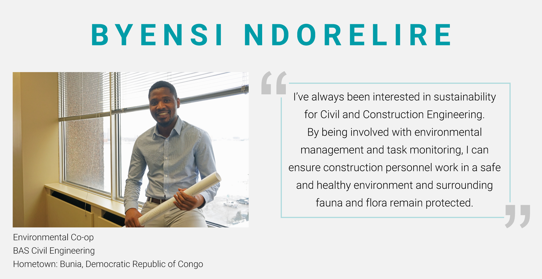 Byensi Ndorelire, Environmental Co-op. BAS Civil Engineering. "i've always been interested in sustainability for Civil and Construction Engineering. By being involved with environmental management and task monitoring, I can ensure construction personnel work in a safe and healthy environment and surrounding fauna and flora remain protected."