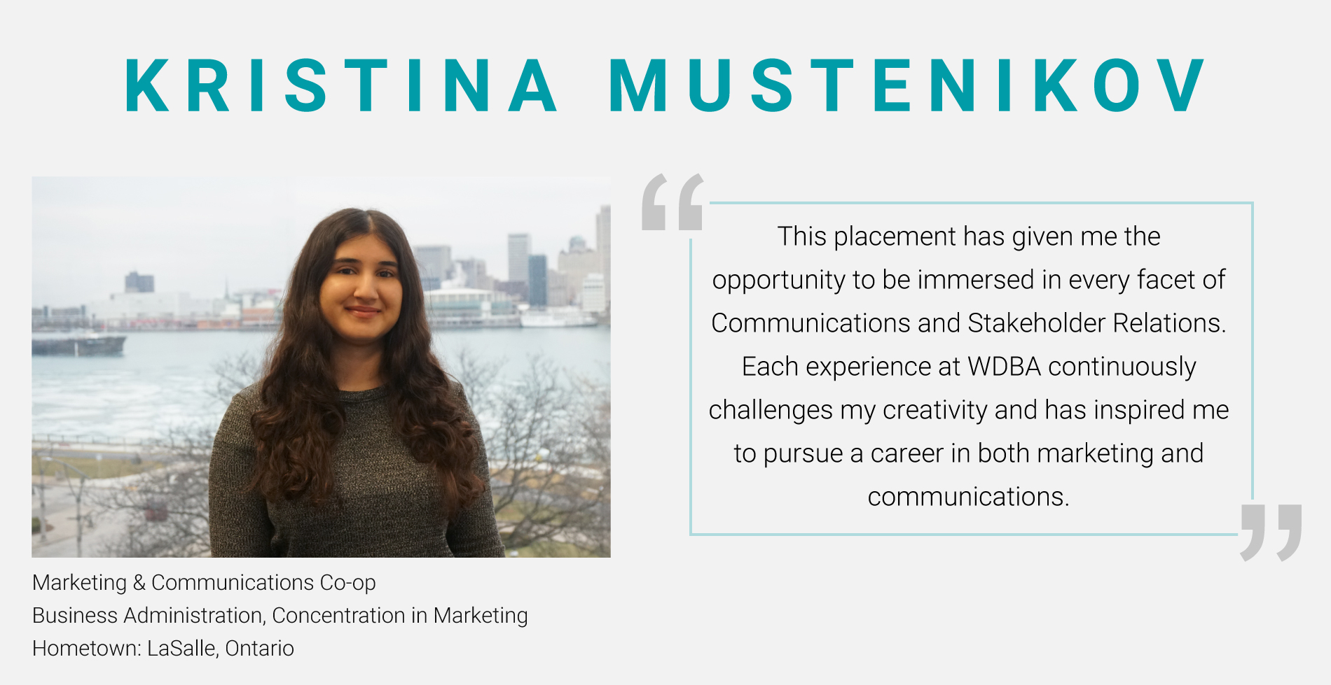 Photo of Kristina Mustenikov, Marketing & Communications Co-Op from the Business Administration Program with a Concentration in Marketing. "This placement has given me the opportunity to be immersed in every facet of Communications and Stakeholder Relations. Each expeirence at WDBA continuously challenges my creativity and has inspired me to pursue a career in both marketing and communictaions." 