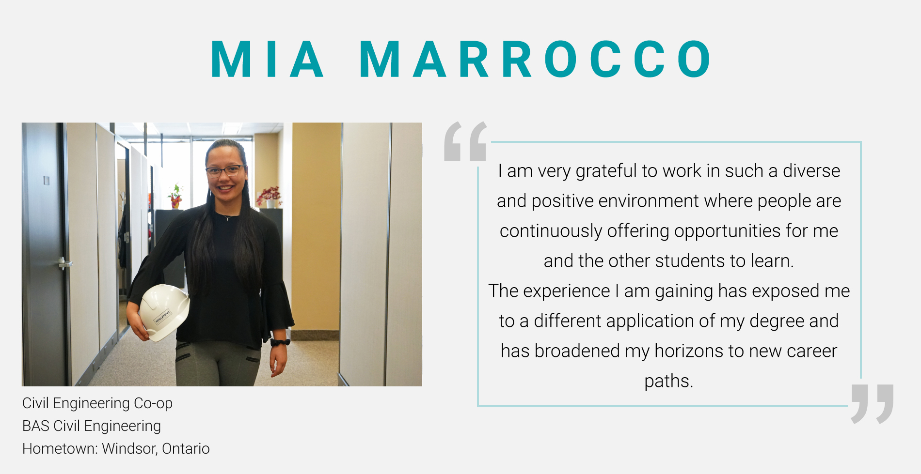 Mia Marrocco, Civil Engineering Co-op. BAS Civil Engineering. "I am very grateful to work in such a diverse and positive environment where people are continuously offering opportunities for me and the other students to learn. The experience I am gaining has exposed me to a different application of my degree and has broadened my horizons to new career paths."