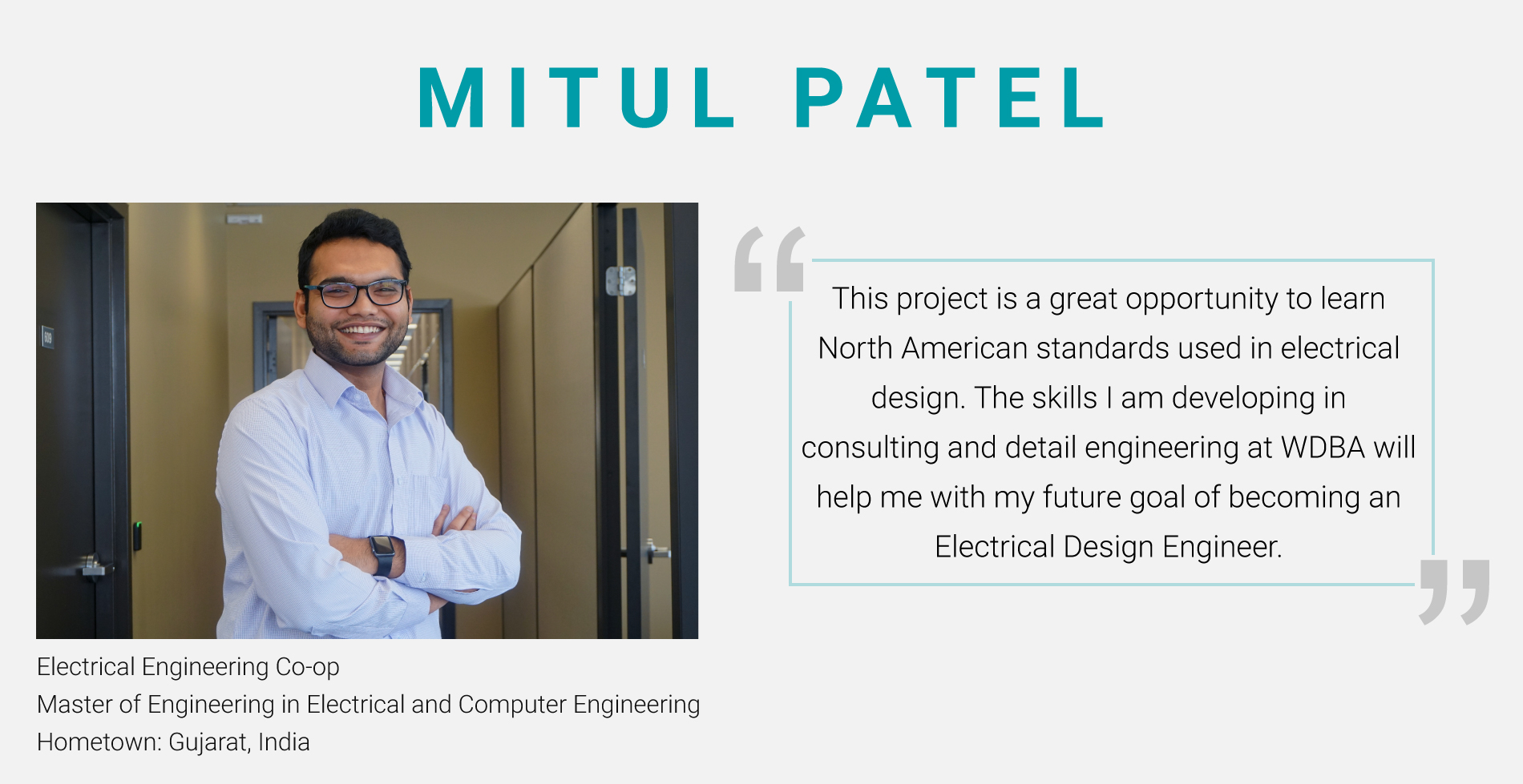 Mitul Patel, Electrical Engineering Co-Op. Master of Engineering in Electrical and Computer Engineering. "This project is a great opportunity to learn North American standards used in electrical design. The skills I am developing in consulting and detail engineering at WDBA will help me with my future goal of becoming an Electrical Design Engineer."