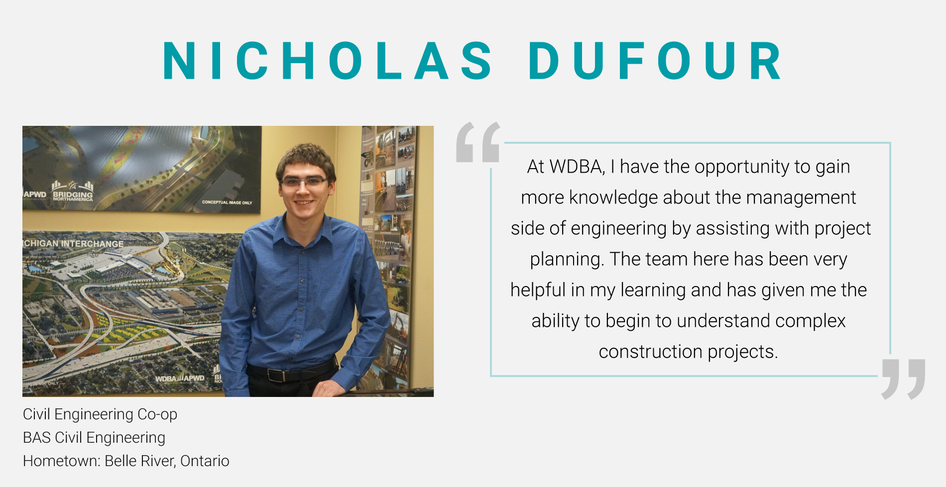 Nicholas Dufour, Civil Engineering Co-op. BAS Civil Engineering. "At WDBA, I have the opportunity to gain more knowledge about the management side of engineering by assisting with project planning. The team here has been very helpful in my learning and has given me the ability to begin to understand complex construction projects."