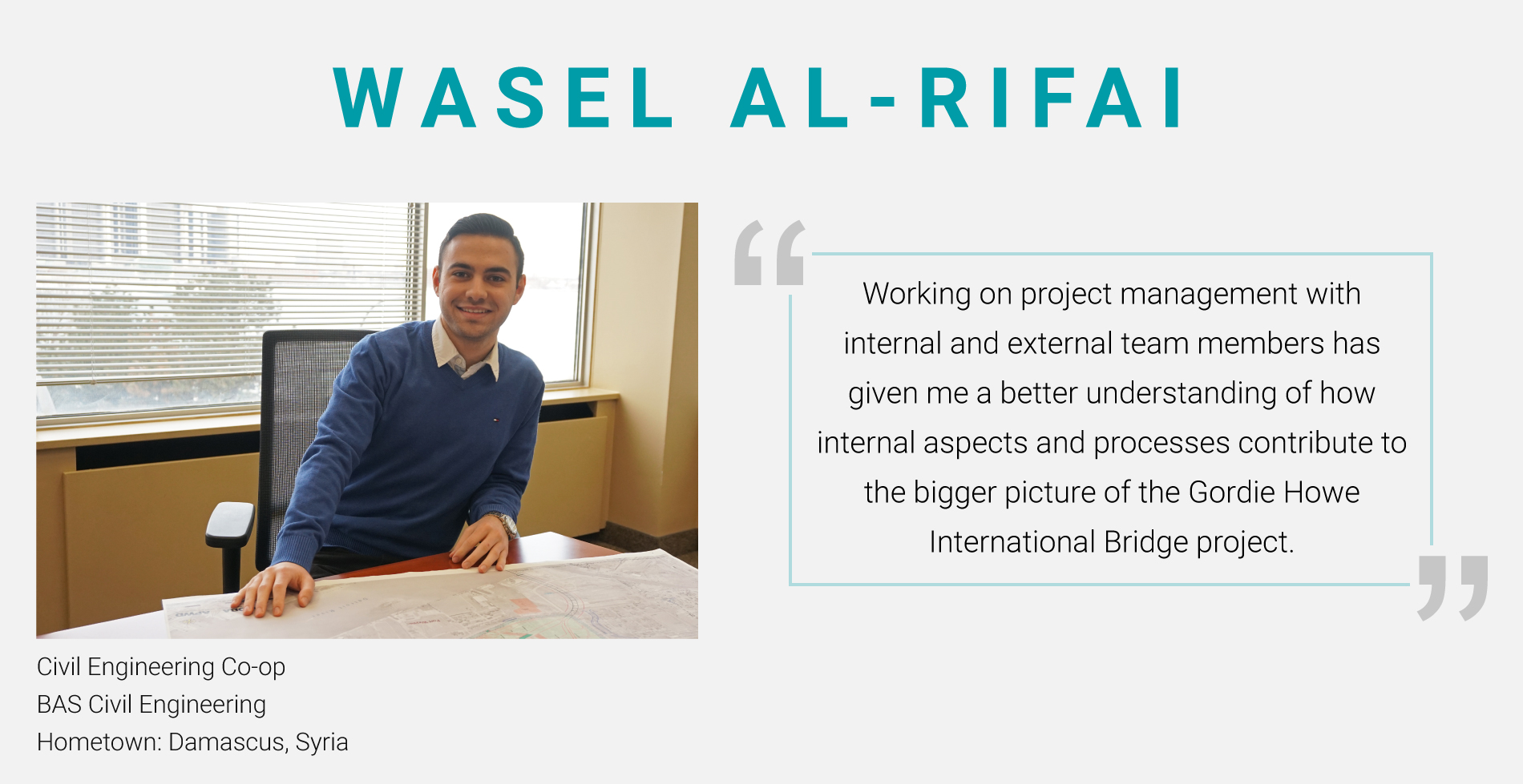 Wasel Al-Rifai, Civil Engineering Co-op. BAS Civil Engineering. "Working on project management with internal and external team members has given me a better understanding of how internal aspects and processes contribute to the bigger picture of the Gordie Howe International Bridge project."