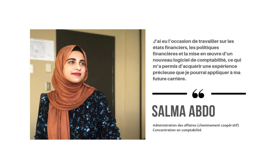 J'ai eu l'occasion de travailer sur les états financiers, les politiques financiéres et la mise en oeuvre d'un nouveau logicel de comptabilité, ce qui m'a permis d'acquérir une expérience précieuse que je pourral appliquer a ma future carriére. >> Salma Abdo, Administration des affaires (cheminemen cooperatif) Concentration en comptabilité